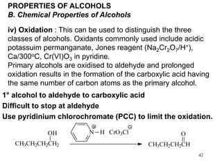 42
PROPERTIES OF ALCOHOLS
B. Chemical Properties of Alcohols
iv) Oxidation : This can be used to distinguish the three
classes of alcohols. Oxidants commonly used include acidic
potassuim permanganate, Jones reagent (Na2Cr2O7/H+),
Ca/300oC, Cr(VI)O3 in pyridine.
Primary alcohols are oxidised to aldehyde and prolonged
oxidation results in the formation of the carboxylic acid having
the same number of carbon atoms as the primary alcohol.
CH3CH2CH2CH2
OH N H CrO3Cl
CH3CH2CH2CH
O
1° alcohol to aldehyde to carboxylic acid
Difficult to stop at aldehyde
Use pyridinium chlorochromate (PCC) to limit the oxidation.
 