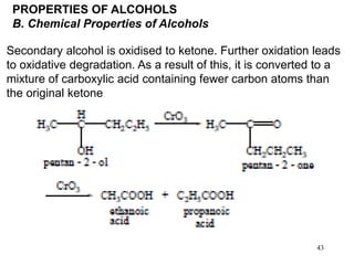 43
PROPERTIES OF ALCOHOLS
B. Chemical Properties of Alcohols
Secondary alcohol is oxidised to ketone. Further oxidation leads
to oxidative degradation. As a result of this, it is converted to a
mixture of carboxylic acid containing fewer carbon atoms than
the original ketone
 