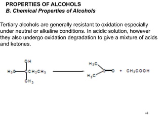 44
PROPERTIES OF ALCOHOLS
B. Chemical Properties of Alcohols
Tertiary alcohols are generally resistant to oxidation especially
under neutral or alkaline conditions. In acidic solution, however
they also undergo oxidation degradation to give a mixture of acids
and ketones.
 