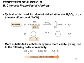 46
PROPERTIES OF ALCOHOLS
B. Chemical Properties of Alcohols
• Typical acids used for alcohol dehydration are H2SO4 or p-
toluenesulfonic acid (TsOH).
• More substituted alcohols dehydrate more easily, giving rise
to the following order of reactivity.
 