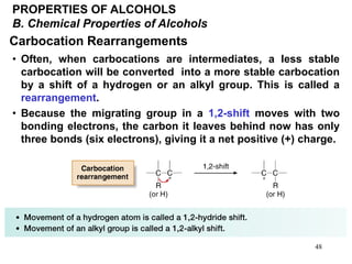 48
PROPERTIES OF ALCOHOLS
B. Chemical Properties of Alcohols
Carbocation Rearrangements
• Often, when carbocations are intermediates, a less stable
carbocation will be converted into a more stable carbocation
by a shift of a hydrogen or an alkyl group. This is called a
rearrangement.
• Because the migrating group in a 1,2-shift moves with two
bonding electrons, the carbon it leaves behind now has only
three bonds (six electrons), giving it a net positive (+) charge.
 