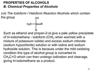 50
PROPERTIES OF ALCOHOLS
B. Chemical Properties of Alcohols
(vii) The lodoform / Haloform Reaction Alcohols which contain
the group
Such as ethanol and propan-2-ol give a pale yellow precipitate
of tri-iodomethane - iodoform (CHI3 when warmed with a
mixture of potassium iodide) and excess sodium chlorate
(sodium hypochlorite) solution or with iodine and sodium
hydroxide solution. This is because under the mild oxidising
condition this type of alcohol group is converted to
CH3C=O which can then undergo iodination and cleavage,
giving tri-iodomethane as a product.
 