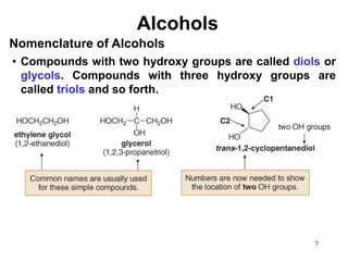 7
Alcohols
• Compounds with two hydroxy groups are called diols or
glycols. Compounds with three hydroxy groups are
called triols and so forth.
Nomenclature of Alcohols
 