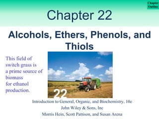 Chapter
Outline
Chapter 22
Introduction to General, Organic, and Biochemistry, 10e
John Wiley & Sons, Inc
Morris Hein, Scott Pattison, and Susan Arena
Alcohols, Ethers, Phenols, and
Thiols
This field of
switch grass is
a prime source of
biomass
for ethanol
production.
 