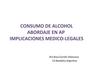CONSUMO DE ALCOHOL
ABORDAJE EN AP
IMPLICACIONES MEDICO-LEGALES

Dra Rosa Carrión Villanueva
CS República Argentina

 