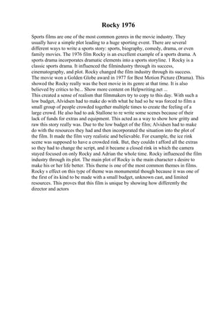 Rocky 1976
Sports films are one of the most common genres in the movie industry. They
usually have a simple plot leading to a huge sporting event. There are several
different ways to write a sports story: sports, biography, comedy, drama, or even
family movies. The 1976 film Rocky is an excellent example of a sports drama. A
sports drama incorporates dramatic elements into a sports storyline. 1 Rocky is a
classic sports drama. It influenced the filmindustry through its success,
cinematography, and plot. Rocky changed the film industry through its success.
The movie won a Golden Globe award in 1977 for Best Motion Picture (Drama). This
showed the Rocky really was the best movie in its genre at that time. It is also
believed by critics to be... Show more content on Helpwriting.net ...
This created a sense of realism that filmmakers try to copy to this day. With such a
low budget, Alvidsen had to make do with what he had so he was forced to film a
small group of people crowded together multiple times to create the feeling of a
large crowd. He also had to ask Stallone to re write some scenes because of their
lack of funds for extras and equipment. This acted as a way to show how gritty and
raw this story really was. Due to the low budget of the film; Alvidsen had to make
do with the resources they had and then incorporated the situation into the plot of
the film. It made the film very realistic and believable. For example, the ice rink
scene was supposed to have a crowded rink. But, they couldn t afford all the extras
so they had to change the script, and it became a closed rink in which the camera
stayed focused on only Rocky and Adrian the whole time. Rocky influenced the film
industry through its plot. The main plot of Rocky is the main character s desire to
make his or her life better. This theme is one of the most common themes in films.
Rocky s effect on this type of theme was monumental though because it was one of
the first of its kind to be made with a small budget, unknown cast, and limited
resources. This proves that this film is unique by showing how differently the
director and actors
 