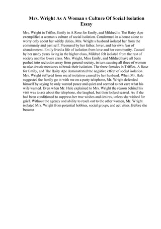Mrs. Wright As A Woman s Culture Of Social Isolation
Essay
Mrs. Wright in Trifles, Emily in A Rose for Emily, and Mildred in The Hairy Ape
exemplified a woman s culture of social isolation. Condemned in a house alone to
worry only about her wifely duties, Mrs. Wright s husband isolated her from the
community and past self. Pressured by her father, lover, and her own fear of
abandonment, Emily lived a life of isolation from love and her community. Caused
by her many years living in the higher class, Mildred felt isolated from the rest of
society and the lower class. Mrs. Wright, Miss Emily, and Mildred have all been
pushed into seclusion away from general society, in turn causing all three of women
to take drastic measures to break their isolation. The three females in Triffles, A Rose
for Emily, and The Hairy Ape demonstrated the negative effect of social isolation.
Mrs. Wright suffered from social isolation caused by her husband. When Mr. Hale
suggested the family go in with me on a party telephone, Mr. Wright defended
himself by saying he only wanted peace and quiet and seemed to not care what his
wife wanted. Even when Mr. Hale explained to Mrs. Wright the reason behind his
visit was to ask about the telephone, she laughed, but then looked scared. As if she
had been conditioned to suppress her true wishes and desires, unless she wished for
grief. Without the agency and ability to reach out to the other women, Mr. Wright
isolated Mrs. Wright from potential hobbies, social groups, and activities. Before she
became
 