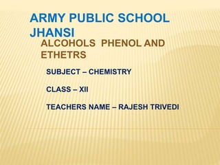 ARMY PUBLIC SCHOOL
JHANSI
ALCOHOLS PHENOL AND
ETHETRS
SUBJECT – CHEMISTRY
CLASS – XII
TEACHERS NAME – RAJESH TRIVEDI
 