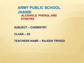 ARMY PUBLIC SCHOOL
JHANSI
ALCOHOLS PHENOL AND
ETHETRS
SUBJECT – CHEMISTRY
CLASS – XII
TEACHERS NAME – RAJESH TRIVEDI
 