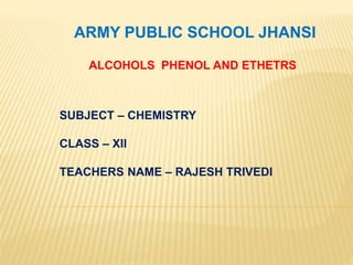 ARMY PUBLIC SCHOOL JHANSI
ALCOHOLS PHENOL AND ETHETRS
SUBJECT – CHEMISTRY
CLASS – XII
TEACHERS NAME – RAJESH TRIVEDI
 