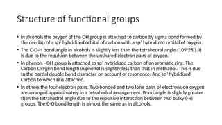 Structure of functional groups
• In alcohols the oxygen of the OH group is attached to carbon by sigma bond formed by
the overlap of a sp3
hybridized orbital of carbon with a sp3
hybridized orbital of oxygen.
• The C-O-H bond angle in alcohols is slightly less than the tetrahedral angle.(1090
28’). It
is due to the repulsion between the unshared electron pairs of oxygen.
• In phenols –OH group is attached to sp2
hybridized carbon of an aromatic ring. The
Carbon Oxygen bond length in phenol is slightly less than that in methanol. This is due
to the partial double bond character on account of resonence. And sp2
hybridized
Carbon to which H is attached.
• In ethers the four electron pairs. Two bonded and two lone pairs of electrons on oxygen
are arranged approximately in a tetrahedral arrangement. Bond angle is slightly greater
than the tetrahedral angle due to the repulsive interaction between two bulky (-R)
groups. The C-O bond length is almost the same as in alcohols.
 