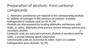Preparation of alcohols- from carbonyl
compounds
1. Aldehydes and ketones are reduced to the corresponding alcohols
by addition of hydrogen in the presence of catalysts. (catalytic
hydrogenation) Catalysts used are Ni, Pt, Pd.
Alcohols are also prepared by treating aldehydes and ketones with
NaBH4 or LiAlH4. Aldehydes yield primary alcohol whereas ketones give
secondary alcohol. 2.
Carboxylic acids are reduced to primary alcohols in excellent yield by
LiAlH4, a strong reducing agent. (expensive)
commercially acids are converted to esters. Esters on catalytic
hydrogenation gives alcohols. (H2/Pt)
 