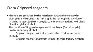 From Grignard reagents
• Alcohols are produced by the reaction of Grignard reagents with
aldehydes and ketones. The first step is the nucleophilic addition of
Grignard reagent to the carbonyl group to form an adduct. Hydrolysis
of adduct yields alcohol.
The reaction of Grignard reagents with methanal (formaldehyde)
produces primary alcohol
Grignard reagents with other aldehydes produce secondary
alcohols
Grignard reagents react with ketones to form tertiary alcohols
 