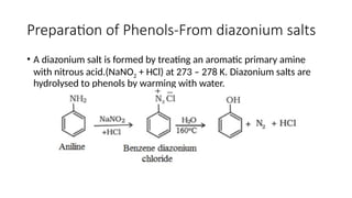 Preparation of Phenols-From diazonium salts
• A diazonium salt is formed by treating an aromatic primary amine
with nitrous acid.(NaNO2 + HCl) at 273 – 278 K. Diazonium salts are
hydrolysed to phenols by warming with water.
 