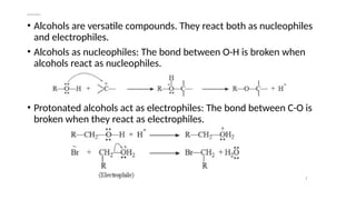 Chemical reactions
• Alcohols are versatile compounds. They react both as nucleophiles
and electrophiles.
• Alcohols as nucleophiles: The bond between O-H is broken when
alcohols react as nucleophiles.
• Protonated alcohols act as electrophiles: The bond between C-O is
broken when they react as electrophiles.
 