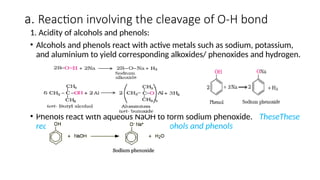 a. Reaction involving the cleavage of O-H bond
1. Acidity of alcohols and phenols:
• Alcohols and phenols react with active metals such as sodium, potassium,
and aluminium to yield corresponding alkoxides/ phenoxides and hydrogen.
• Phenols react with aqueous NaOH to form sodium phenoxide. TheseThese
reactions show the acidic nature of alcohols and phenols
 