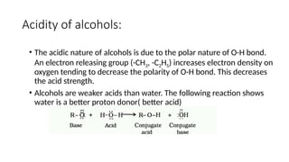 Acidity of alcohols:
• The acidic nature of alcohols is due to the polar nature of O-H bond.
An electron releasing group (-CH3, -C2H5) increases electron density on
oxygen tending to decrease the polarity of O-H bond. This decreases
the acid strength.
• Alcohols are weaker acids than water. The following reaction shows
water is a better proton donor( better acid)
 