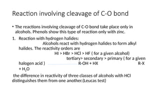 Reaction involving cleavage of C-O bond
• The reactions involving cleavage of C-O bond take place only in
alcohols. Phenols show this type of reaction only with zinc.
1. Reaction with hydrogen halides:
Alcohols react with hydrogen halides to form alkyl
halides. The reactivity orders are
HI > HBr > HCl > HF ( for a given alcohol)
tertiary> secondary > primary ( for a given
halogen acid ) R-OH + HX R-X
+ H2O
the difference in reactivity of three classes of alcohols with HCl
distinguishes them from one another.(Leucas test)
 