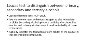 Leucas test to distinguish between primary,
secondary and tertiary alcohols
• Leucas reagent is conc. HCl + ZnCl2.
• Tertiary alcohols react with Leucas reagent to give immediate
turbidity. Secondary alcohols produce turbidity after about five
minutes and primary alcohols do not produce turbidity at room
temperature.
• Turbidity indicates the formation of alkyl halides as the product as
they are insoluble compounds.
 