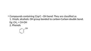 • Compounds containing C(sp2
) –OH bond: They are classified as
1. Vinylic alcohols: OH group bonded to carbon-Carbon double bond.
Eg: CH2 = CH-OH
2. Phenols
 