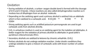 Oxidation
• During oxidation of alcohols, a carbon- oxygen double bond is formed with the cleavage
of O-H and C-H bonds. ( these reactions are also called dehydrogenation reaction as it
involves loss of dihydrogen from an alcohol molecule.
• Depending on the oxidizing agent used a primary alcohol is oxidized into an aldehyde
which is then oxidized to a carboxylic acid. R-CH2OH [O]
R-CHO [O]
R
COOH
• Strong oxidizing agents such as acidified potassium permanganate are used to get
carboxylic acids from alcohols directly.
• CrO3 in anhydrous medium is used as an oxidizing agent for the isolation od aldehydes. A
better reagent for the oxidation of primary alcohols to aldehydes in good yield is
pyridinium chlorochromate (PCC).
• Secondary alcohols are oxidized to ketones by chromic anhydride. (CrO3)
• Tertiary alcohols do not undergo oxidation reaction. Under drastic conditions they
undergo oxidation to give a mixture of carboxylic acids with lesser number of carbon
atoms.
 