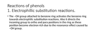 Reactions of phenols
1. Electrophillic substitution reactions.
• The –OH group attached to benzene ring activates the benzene ring
towards electrophilic substitution reactions. Also it directs the
incoming group to ortho and para positions in the ring as these
position become electron rich due to the resonance effect caused by
–OH group.
 