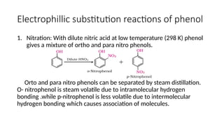Electrophillic substitution reactions of phenol
1. Nitration: With dilute nitric acid at low temperature (298 K) phenol
gives a mixture of ortho and para nitro phenols.
Orto and para nitro phenols can be separated by steam distillation.
O- nitrophenol is steam volatile due to intramolecular hydrogen
bonding .while p-nitrophenol is less volatile due to intermolecular
hydrogen bonding which causes association of molecules.
 