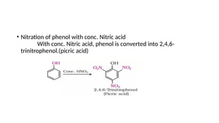 • Nitration of phenol with conc. Nitric acid
With conc. Nitric acid, phenol is converted into 2,4,6-
trinitrophenol.(picric acid)
 
