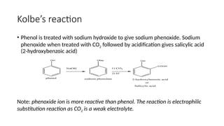 Kolbe’s reaction
• Phenol is treated with sodium hydroxide to give sodium phenoxide. Sodium
phenoxide when treated with CO2 followed by acidification gives salicylic acid
(2-hydroxybenzoic acid)
Note: phenoxide ion is more reactive than phenol. The reaction is electrophilic
substitution reaction as CO2 is a weak electrolyte.
 
