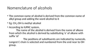 Nomenclature of alcohols
• The common name of alcohol is derived from the common name of
alkyl group and adding the word alcohol to it
• Eg: CH3-OH is methyl alcohol
• According to IUPAC system,
The name of the alcohol is derived from the name of alkane
from which the alcohol is derived by substituting ‘e’ of alkane with
suffix ‘ol’
The positions of substituents are indicated by numerals.
Longest C chain is selected and numbered from the end near to OH
group.
 