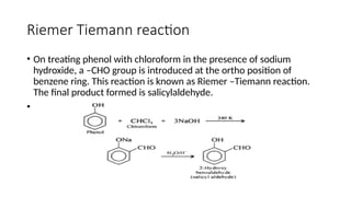 Riemer Tiemann reaction
• On treating phenol with chloroform in the presence of sodium
hydroxide, a –CHO group is introduced at the ortho position of
benzene ring. This reaction is known as Riemer –Tiemann reaction.
The final product formed is salicylaldehyde.
•
 