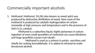 Commercially important alcohols
1. Methanol: Methanol, CH3OH also known as wood spirit was
produced by distructive distillation of wood. Now most of the
methanol is produced by catalytic hydrogenation of carbon
monoxide at high pressure and temperature and in the presence of
ZnO-Cr2O3 catalyst.
Methanol is a colourless liquid, highly poisonous in nature.
Ingestion of even small quantities of methanol can cause blindness
and large quantities causes even death.
Methanol is used as a solvent in paints, varnishes and
chiefly for making formaldehyde. It is added to ethanol to make
denatured alcohol.
 