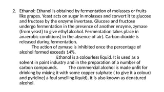 2. Ethanol: Ethanol is obtained by fermentation of molasses or fruits
like grapes. Yeast acts on sugar in molasses and convert it to glucose
and fructose by the enzyme invertase. Glucose and fructose
undergo fermentation in the presence of another enzyme, zymase
(from yeast) to give ethyl alcohol. Fermentation takes place in
anaerobic conditions( in the absence of air). Carbon dioxide is
released during fermentation.
The action of zymase is inhibited once the percentage of
alcohol formed exceeds 14%.
Ethanol is a colourless liquid. It is used as a
solvent in paint industry and in the preparation of a number of
carbon compounds. The commercial alcohol is made unfit for
drinking by mixing it with some copper sulphate ( to give it a colour)
and pyridine( a foul smelling liquid). It is also known as denatured
alcohol.
 
