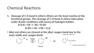 Chemical Reactions
1. Cleavage of C-O bond in ethers: Ethers are the least reactive of the
functional groups. The cleavage of C-O bond in ethers takes place
under drastic conditions with excess of hydrogen halides.
R-O-R + HX → RX + R-OH
R-OH + HX → RX + H2O
• Alkyl aryl ethers are cleaved at the alkyl- oxygen bond due to the
more stable aryl- oxygen bond.
 