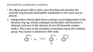 Electrophillic substitution reactions
• The alkoxy group (-OR) is ortho, para directing and activates the
aromatic ring towards electrophilic substitution in the same way as
phenol.
1. Halogenation: Phenyl alkyl ethers undergo usual halogenation in the
benzene ring. Eg: anisole undergoes bromination with bromine in
ethanoic acid even in the absence of iron (III) bromide catalyst.
(FeBr3). This is due to the activation of benzene ring by the methoxy
group. Para isomer is obtained in 90% yield.
 