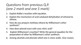 Questions from previous Q.P.
(one 2 mark and one 5 mark)
1. Explain Kolbe’s reaction with equation.
2. Explain the mechanism of acid catalyzed dehydration of ethanol to
ethene.
3. How do you prepare methoxy ethane by Williamson’s ether
synthesis?
4. How does phenol react with conc nitric acid?
5. Explain Williamson’s reaction? Write the general equation for the
preparation of ether by Williamson’s ether synthesis.
6. Among alcohols and phenols which one is more acidic. Give reason.
 