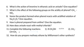 6. What is the action of bromine in ethanoic acid on anisole? Give equation?
7. What is the effect of the following groups on the acidity of phenol?-CH3 , -
NO2.
8. Name the product formed when phenol reacts with acidified solution of
Na2Cr2O7? Give equation.
9. How is phenol prepared from aniline? Give the equation.
10. How does anisole react with methyl chloride?
11. Complete the following reactions: 1). R-CH2OH Cu/573 K
2). CH3-
CH=CH2 H+
12. How do you prepare methoxy ethane by Williamson’s ether synthesis?
 
