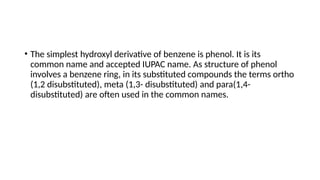 • The simplest hydroxyl derivative of benzene is phenol. It is its
common name and accepted IUPAC name. As structure of phenol
involves a benzene ring, in its substituted compounds the terms ortho
(1,2 disubstituted), meta (1,3- disubstituted) and para(1,4-
disubstituted) are often used in the common names.
 