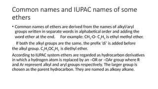Common names and IUPAC names of some
ethers
• Common names of ethers are derived from the names of alkyl/aryl
groups written in separate words in alphabetical order and adding the
word ether at the end. For example: CH3-O- C2H5 is ethyl methyl ether.
If both the alkyl groups are the same, the prefix ‘di’ is added before
the alkyl group. C2H5OC2H5 is diethyl ether.
According to IUPAC system ethers are regarded as hydrocarbon derivatives
in which a hydrogen atom is replaced by an –OR or –OAr group where R
and Ar represent alkyl and aryl groups respectively. The larger group is
chosen as the parent hydrocarbon. They are named as alkoxy alkane.
 