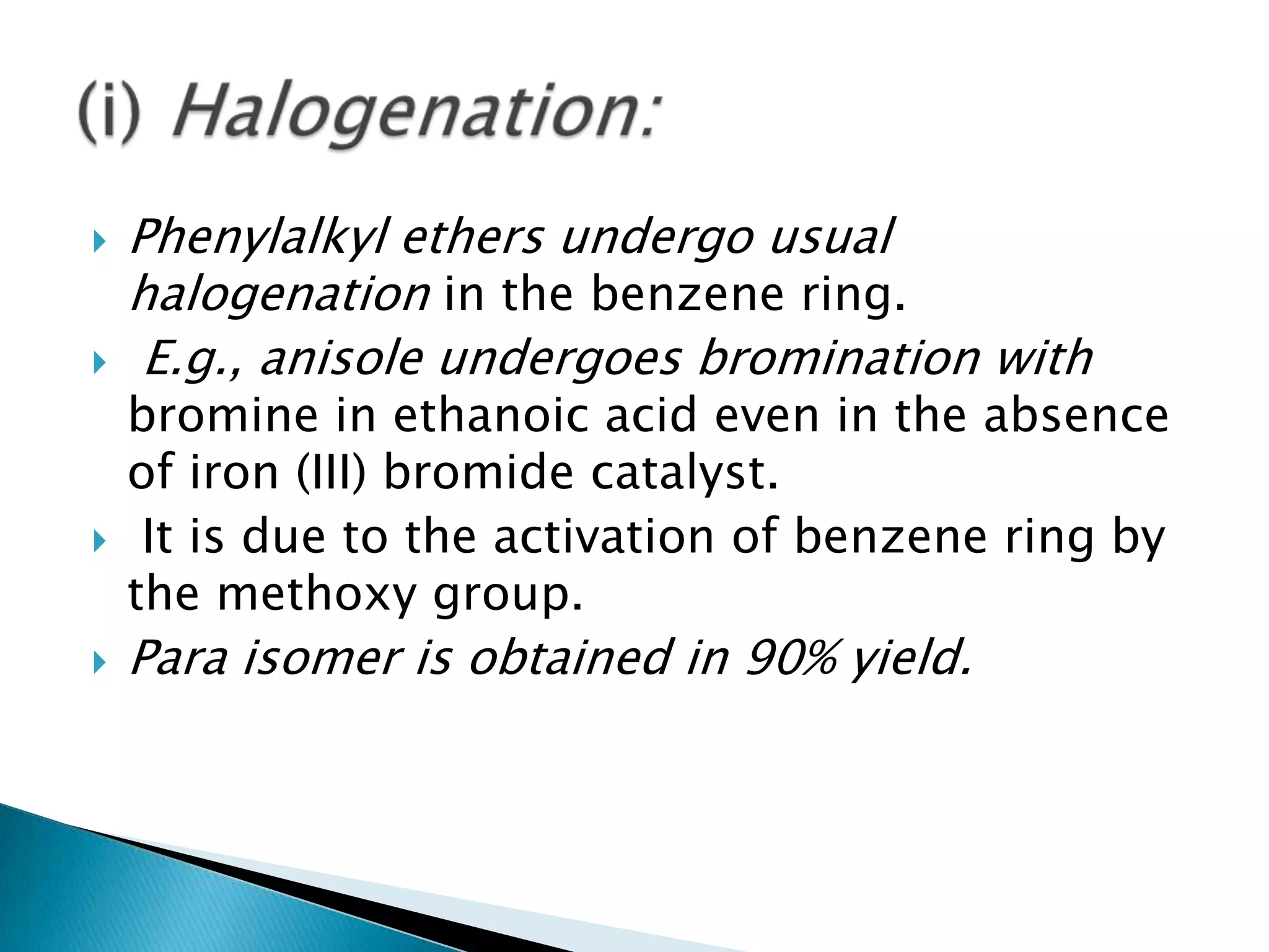  Phenylalkyl ethers undergo usual
halogenation in the benzene ring.
 E.g., anisole undergoes bromination with
bromine in ethanoic acid even in the absence
of iron (III) bromide catalyst.
 It is due to the activation of benzene ring by
the methoxy group.
 Para isomer is obtained in 90% yield.
 