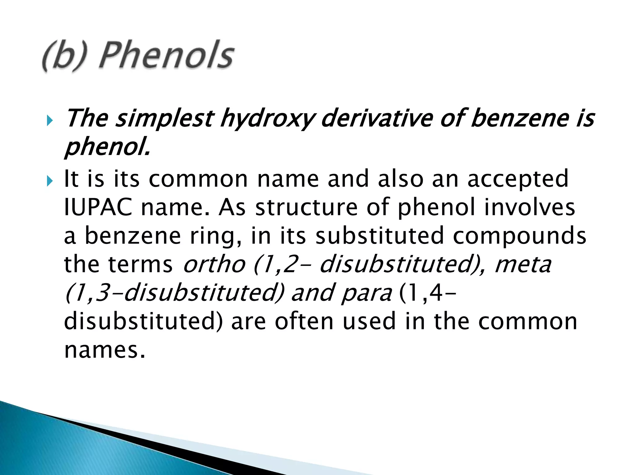  The simplest hydroxy derivative of benzene is
phenol.
 It is its common name and also an accepted
IUPAC name. As structure of phenol involves
a benzene ring, in its substituted compounds
the terms ortho (1,2- disubstituted), meta
(1,3-disubstituted) and para (1,4-
disubstituted) are often used in the common
names.
 