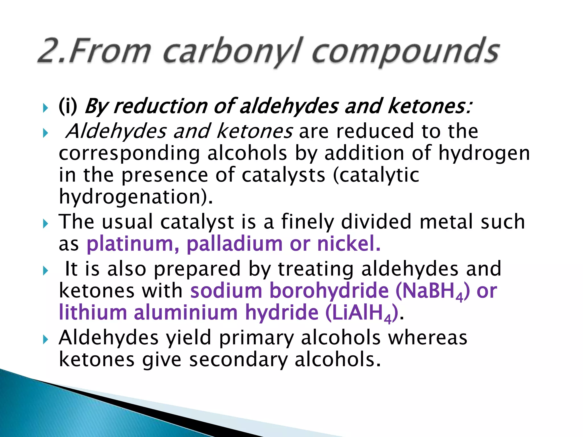  (i) By reduction of aldehydes and ketones:
 Aldehydes and ketones are reduced to the
corresponding alcohols by addition of hydrogen
in the presence of catalysts (catalytic
hydrogenation).
 The usual catalyst is a finely divided metal such
as platinum, palladium or nickel.
 It is also prepared by treating aldehydes and
ketones with sodium borohydride (NaBH4) or
lithium aluminium hydride (LiAlH4).
 Aldehydes yield primary alcohols whereas
ketones give secondary alcohols.
 