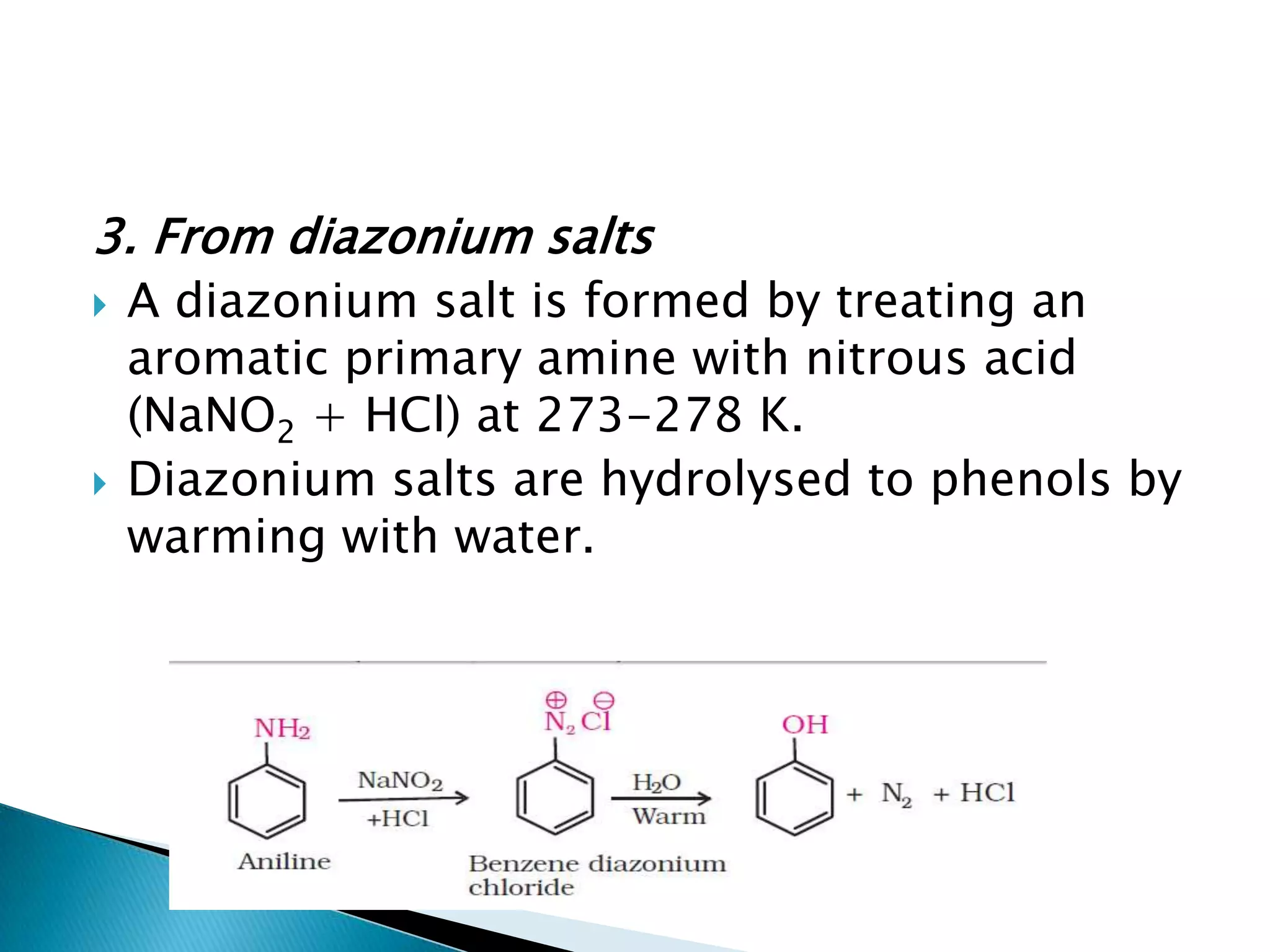 3. From diazonium salts
 A diazonium salt is formed by treating an
aromatic primary amine with nitrous acid
(NaNO2 + HCl) at 273-278 K.
 Diazonium salts are hydrolysed to phenols by
warming with water.
 