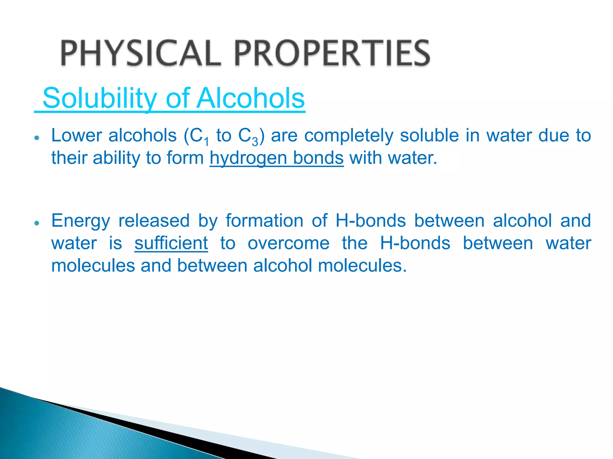 Solubility of Alcohols
Lower alcohols (C1 to C3) are completely soluble in water due to
their ability to form hydrogen bonds with water.
Energy released by formation of H-bonds between alcohol and
water is sufficient to overcome the H-bonds between water
molecules and between alcohol molecules.
 