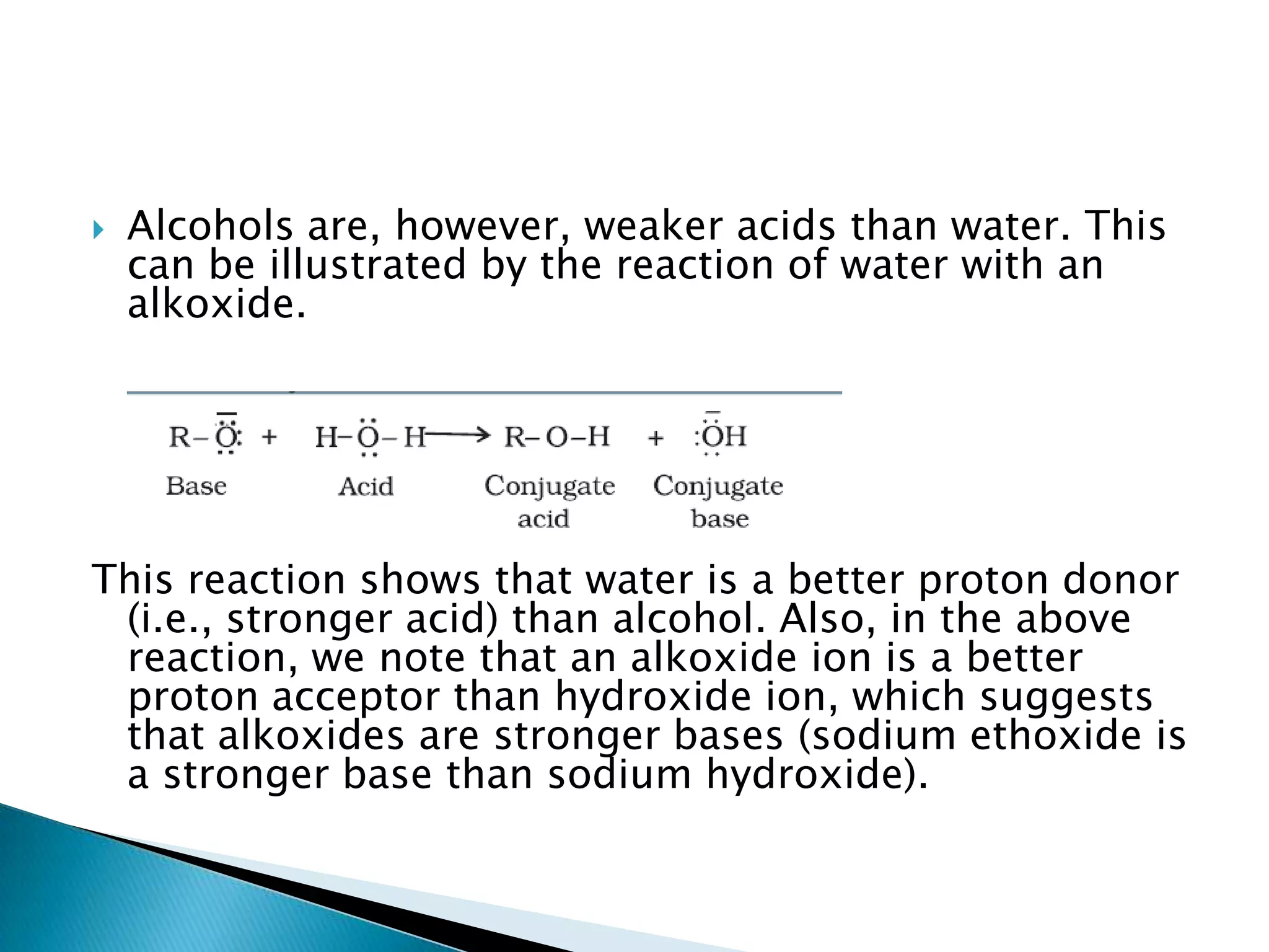  Alcohols are, however, weaker acids than water. This
can be illustrated by the reaction of water with an
alkoxide.
This reaction shows that water is a better proton donor
(i.e., stronger acid) than alcohol. Also, in the above
reaction, we note that an alkoxide ion is a better
proton acceptor than hydroxide ion, which suggests
that alkoxides are stronger bases (sodium ethoxide is
a stronger base than sodium hydroxide).
 