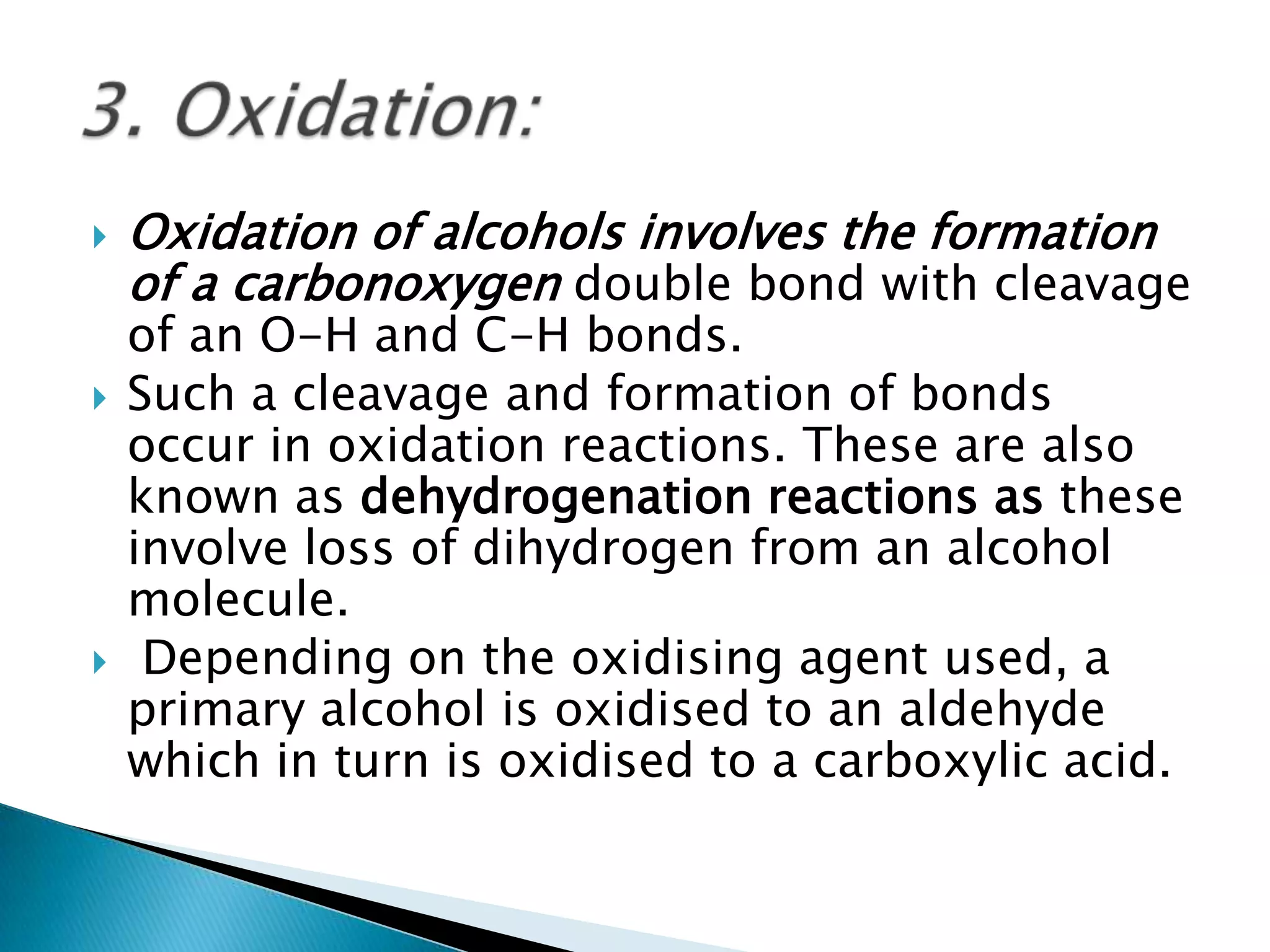  Oxidation of alcohols involves the formation
of a carbonoxygen double bond with cleavage
of an O-H and C-H bonds.
 Such a cleavage and formation of bonds
occur in oxidation reactions. These are also
known as dehydrogenation reactions as these
involve loss of dihydrogen from an alcohol
molecule.
 Depending on the oxidising agent used, a
primary alcohol is oxidised to an aldehyde
which in turn is oxidised to a carboxylic acid.
 