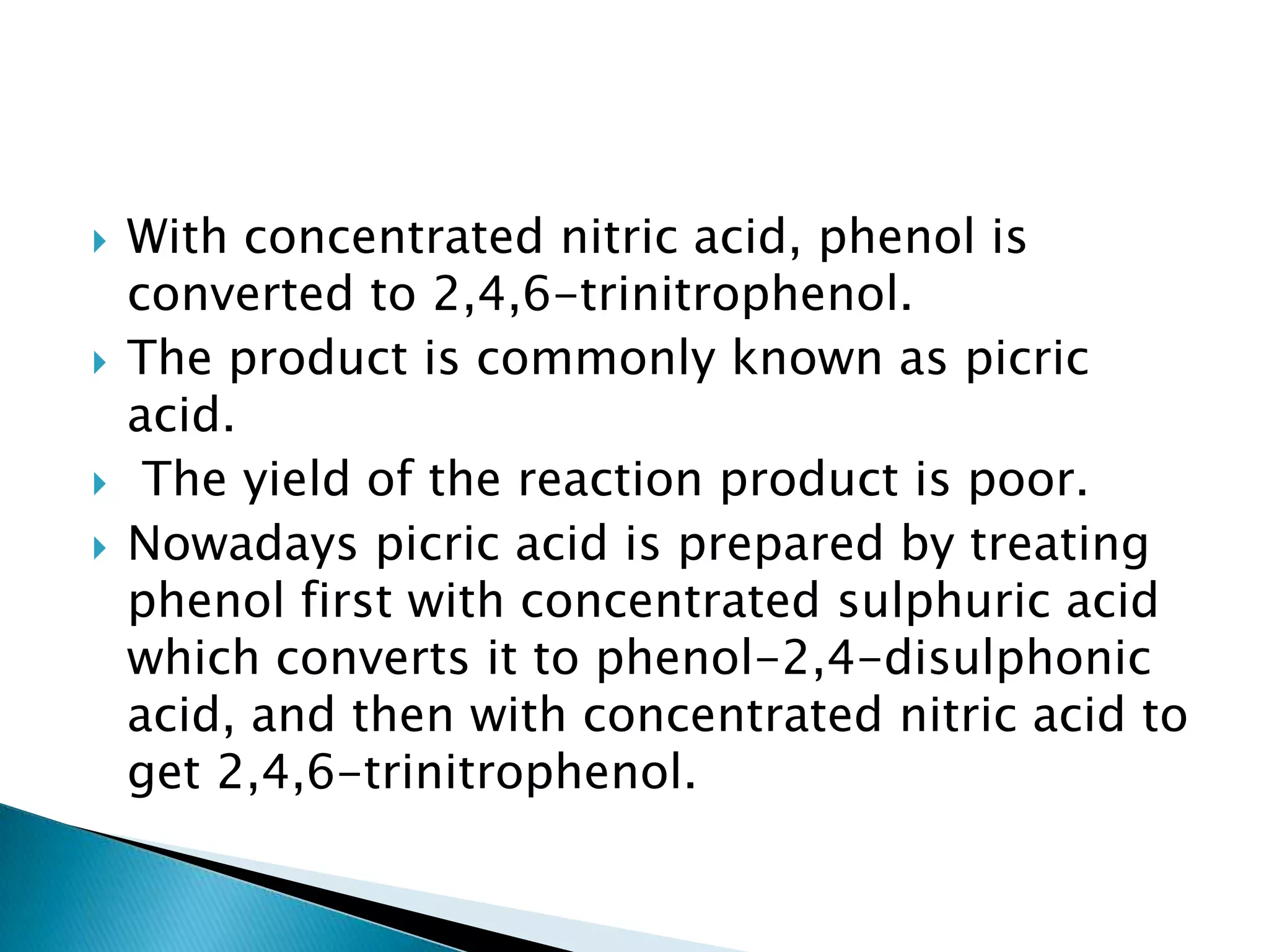  With concentrated nitric acid, phenol is
converted to 2,4,6-trinitrophenol.
 The product is commonly known as picric
acid.
 The yield of the reaction product is poor.
 Nowadays picric acid is prepared by treating
phenol first with concentrated sulphuric acid
which converts it to phenol-2,4-disulphonic
acid, and then with concentrated nitric acid to
get 2,4,6-trinitrophenol.
 