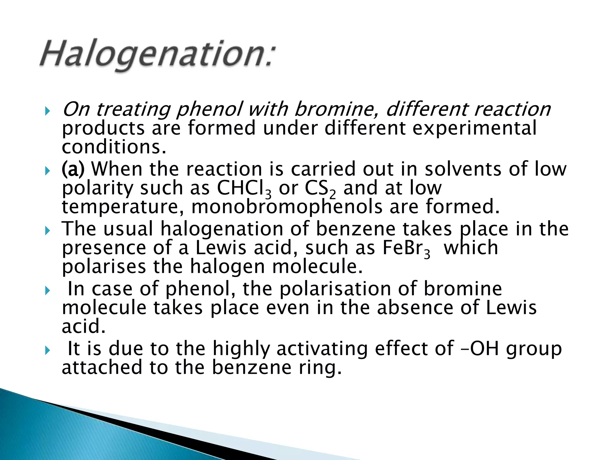  On treating phenol with bromine, different reaction
products are formed under different experimental
conditions.
 (a) When the reaction is carried out in solvents of low
polarity such as CHCl3 or CS2 and at low
temperature, monobromophenols are formed.
 The usual halogenation of benzene takes place in the
presence of a Lewis acid, such as FeBr3 which
polarises the halogen molecule.
 In case of phenol, the polarisation of bromine
molecule takes place even in the absence of Lewis
acid.
 It is due to the highly activating effect of –OH group
attached to the benzene ring.
 