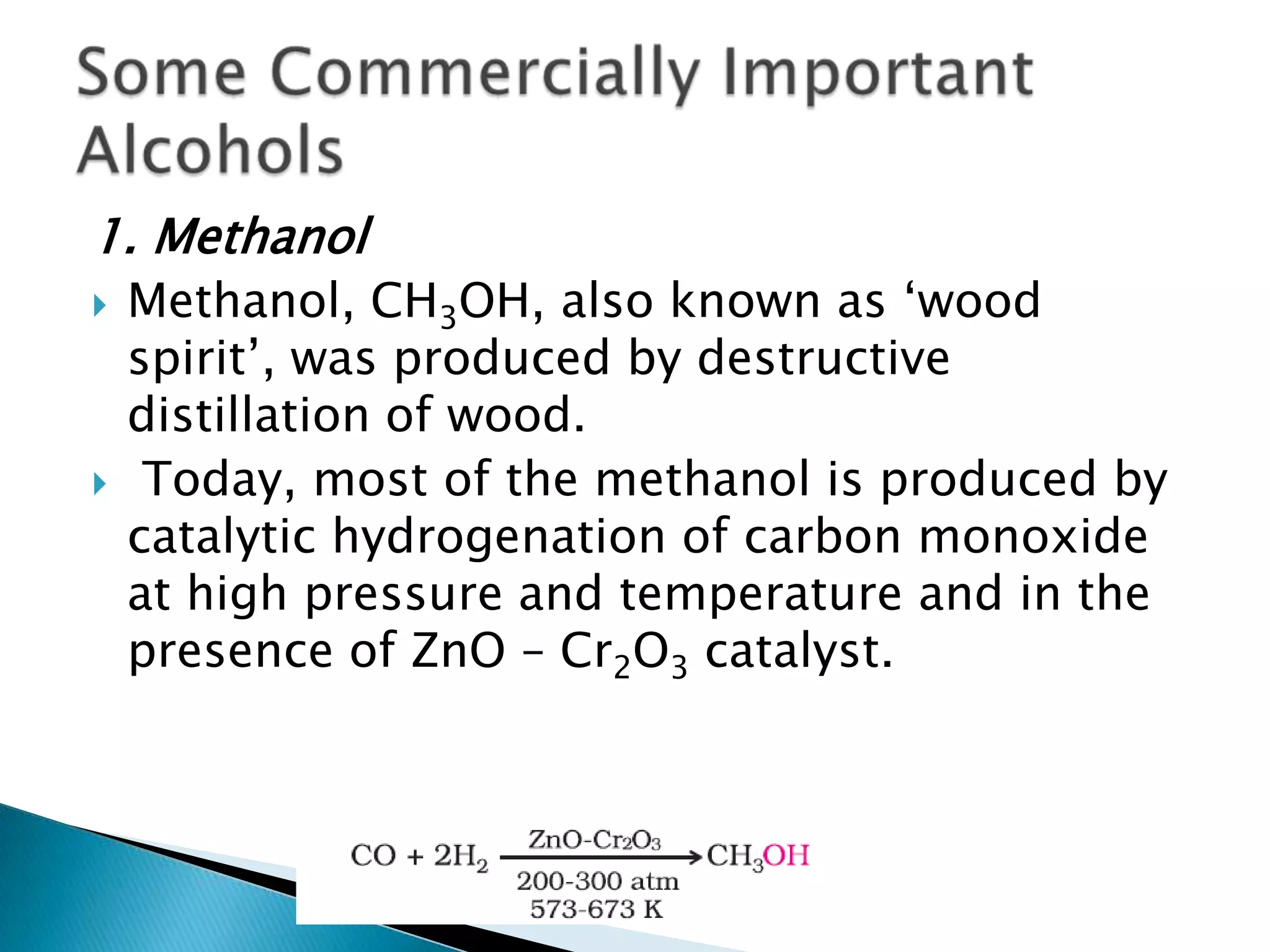 1. Methanol
 Methanol, CH3OH, also known as ‘wood
spirit’, was produced by destructive
distillation of wood.
 Today, most of the methanol is produced by
catalytic hydrogenation of carbon monoxide
at high pressure and temperature and in the
presence of ZnO – Cr2O3 catalyst.
 