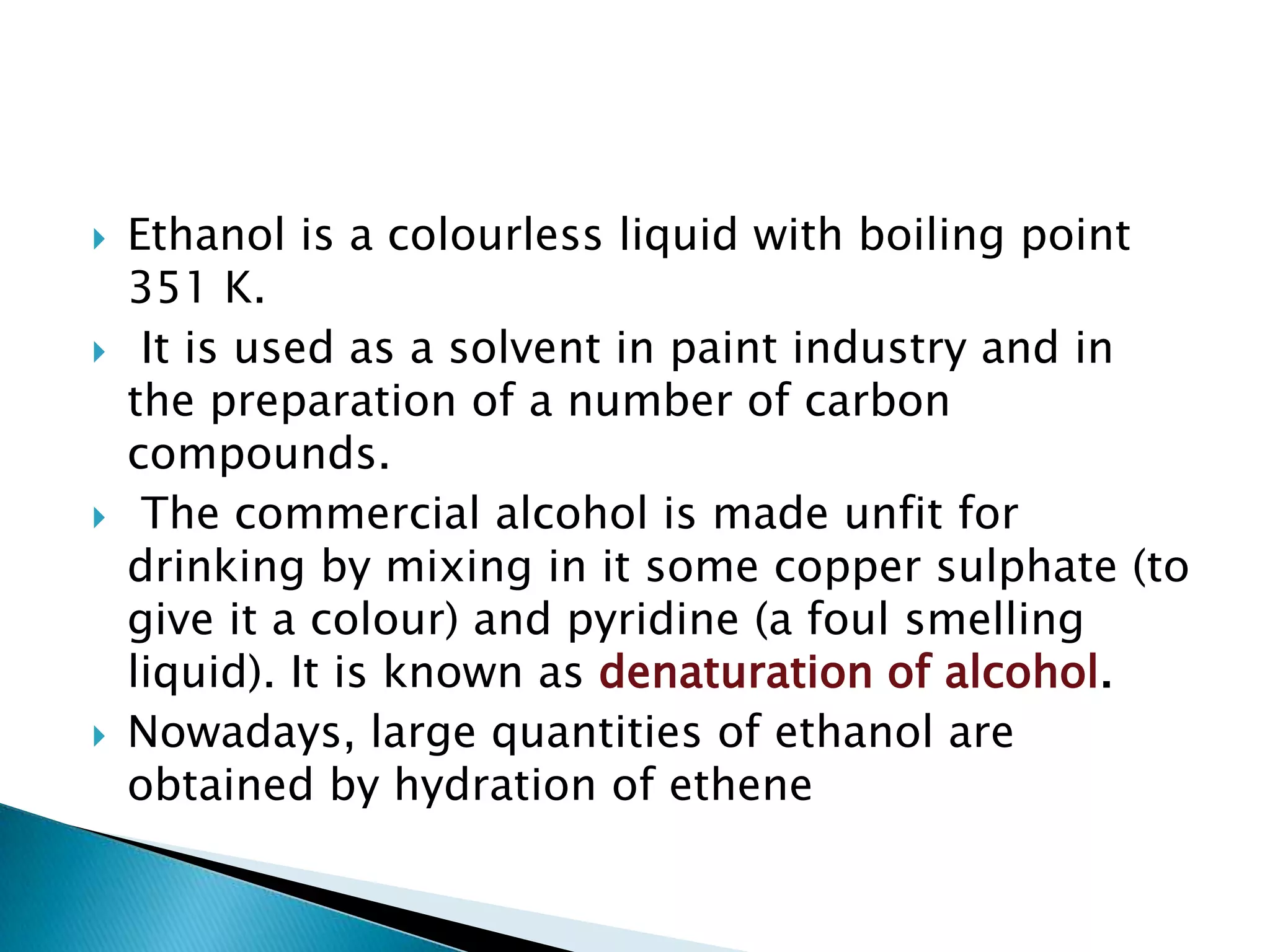  Ethanol is a colourless liquid with boiling point
351 K.
 It is used as a solvent in paint industry and in
the preparation of a number of carbon
compounds.
 The commercial alcohol is made unfit for
drinking by mixing in it some copper sulphate (to
give it a colour) and pyridine (a foul smelling
liquid). It is known as denaturation of alcohol.
 Nowadays, large quantities of ethanol are
obtained by hydration of ethene
 